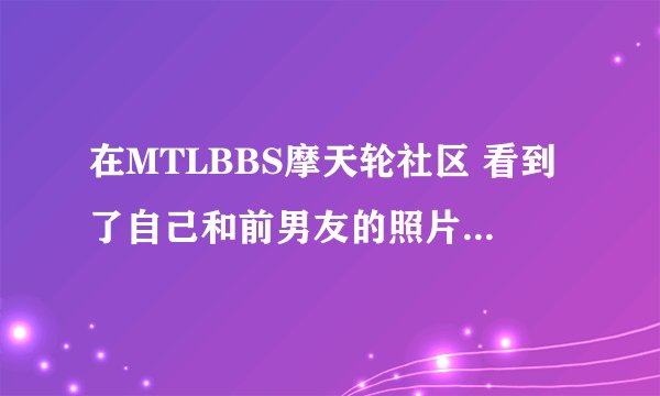 在MTLBBS摩天轮社区 看到了自己和前男友的照片，该怎么办