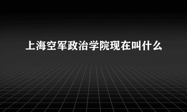 上海空军政治学院现在叫什么