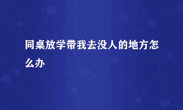 同桌放学带我去没人的地方怎么办