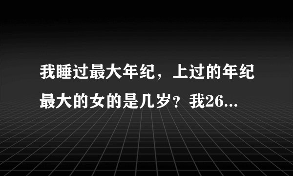 我睡过最大年纪，上过的年纪最大的女的是几岁？我26岁上过55岁的，奇怪