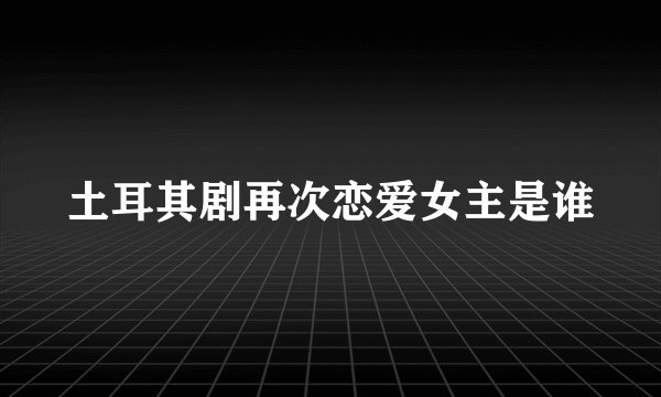 土耳其剧再次恋爱女主是谁