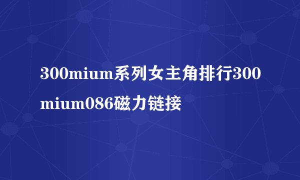 300mium系列女主角排行300mium086磁力链接