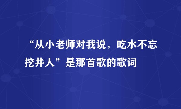 “从小老师对我说，吃水不忘挖井人”是那首歌的歌词