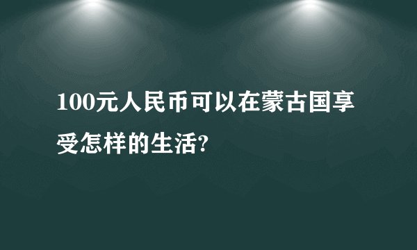 100元人民币可以在蒙古国享受怎样的生活?