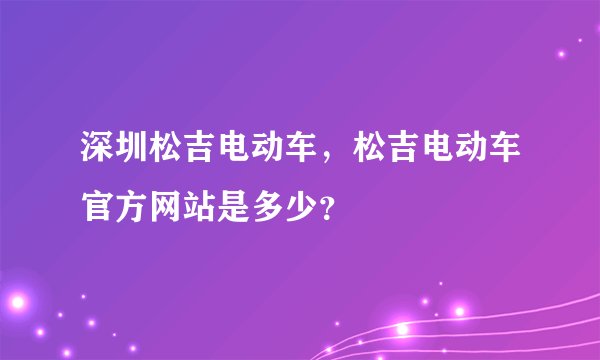 深圳松吉电动车，松吉电动车官方网站是多少？