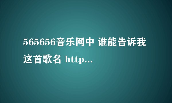 565656音乐网中 谁能告诉我这首歌名 http://www.565656.com/music/166491.htm 这试听地址
