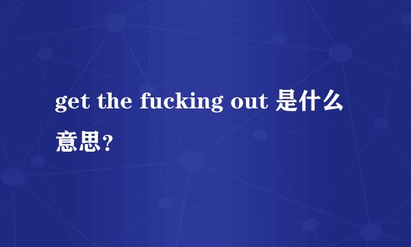 get the fucking out 是什么意思？