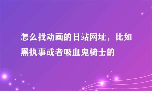 怎么找动画的日站网址，比如黑执事或者吸血鬼骑士的