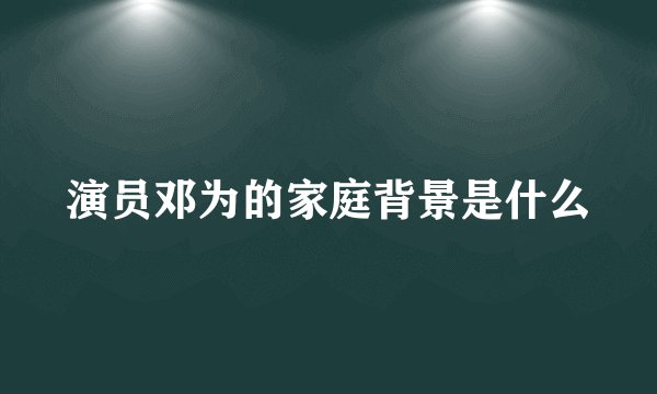 演员邓为的家庭背景是什么
