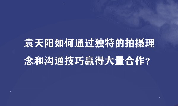 袁天阳如何通过独特的拍摄理念和沟通技巧赢得大量合作？