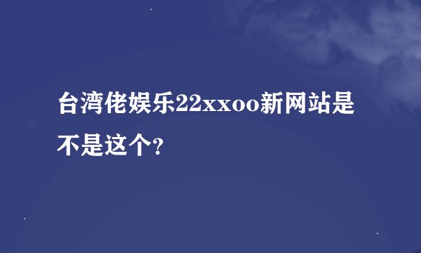 台湾佬娱乐22xxoo新网站是不是这个？