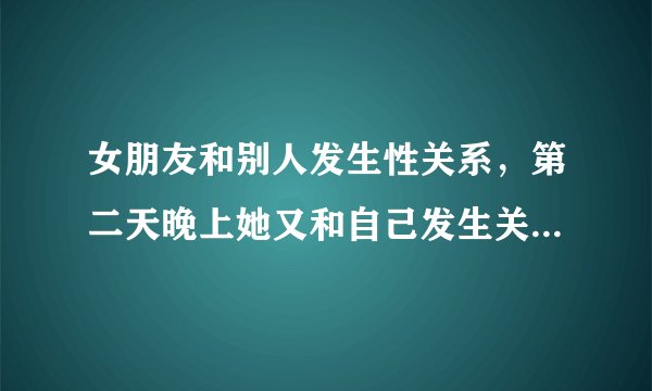 女朋友和别人发生性关系，第二天晚上她又和自己发生关系，这样好吗？