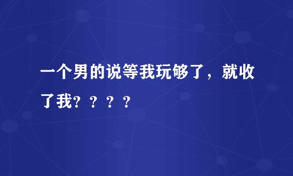 一个男的说等我玩够了，就收了我？？？？