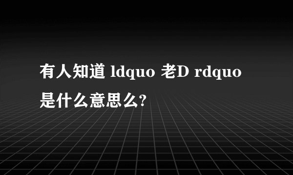 有人知道 ldquo 老D rdquo 是什么意思么?