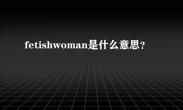 fetishwoman是什么意思？