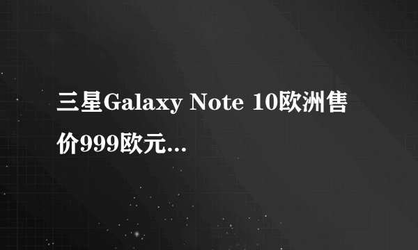 三星Galaxy Note 10欧洲售价999欧元，存储容量提升是否物有所值？