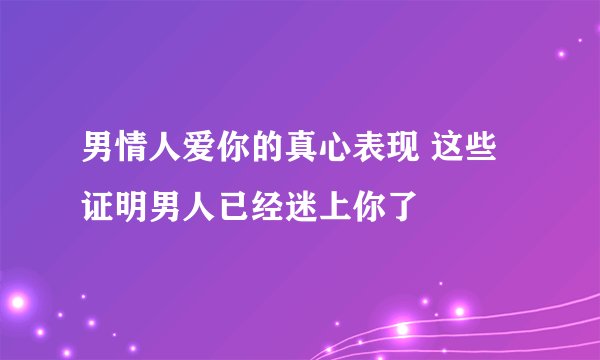 男情人爱你的真心表现 这些证明男人已经迷上你了
