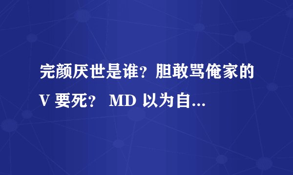 完颜厌世是谁？胆敢骂俺家的V 要死？ MD 以为自己是谁？ 语音不全 普通话不标准 你在那里念经呢？