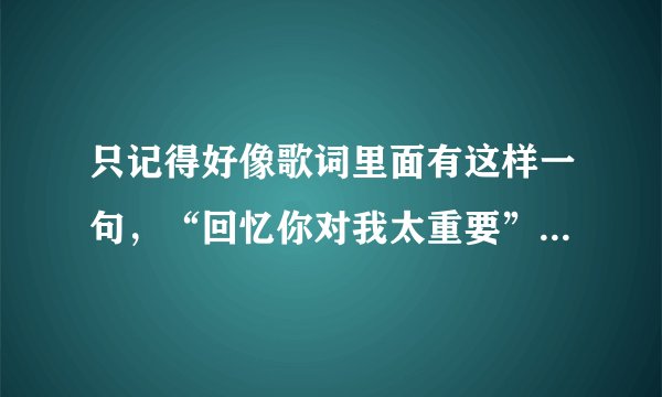 只记得好像歌词里面有这样一句，“回忆你对我太重要”是一个老歌，粤语女歌手唱的，不记得歌名叫什么了。