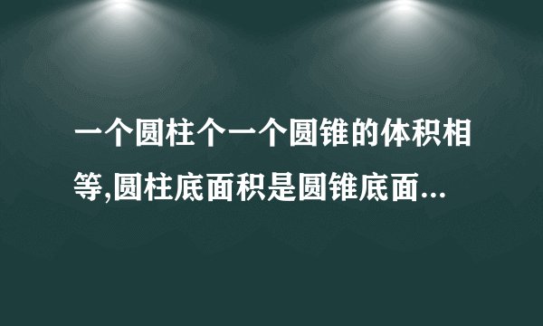 一个圆柱个一个圆锥的体积相等,圆柱底面积是圆锥底面积的4倍,圆柱的高与圆锥