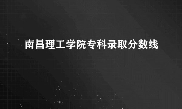南昌理工学院专科录取分数线