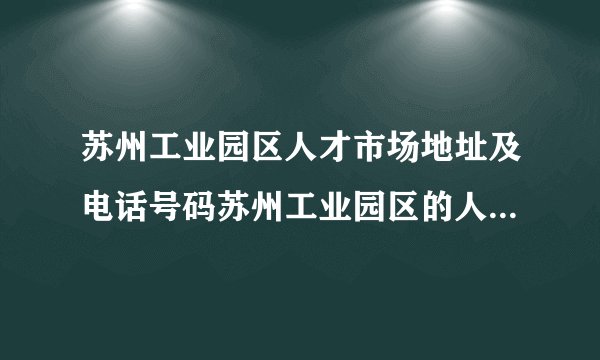 苏州工业园区人才市场地址及电话号码苏州工业园区的人才市场在那里
