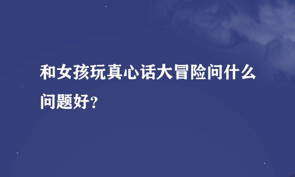 和女孩玩真心话大冒险问什么问题好？