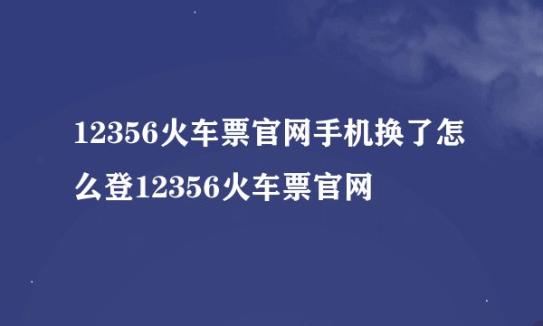 12356火车票官网手机换了怎么登12356火车票官网