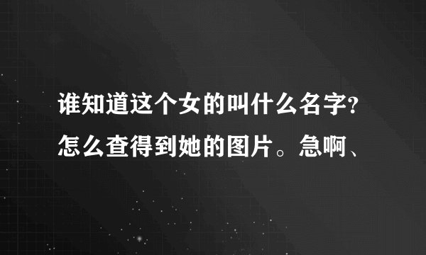谁知道这个女的叫什么名字？怎么查得到她的图片。急啊、
