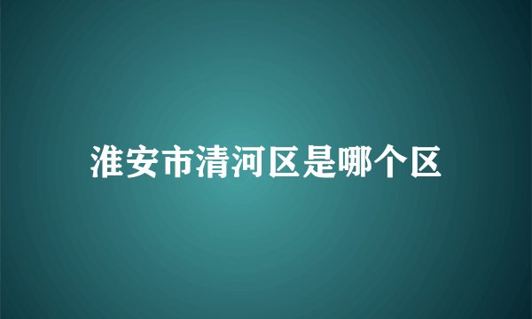 淮安市清河区是哪个区