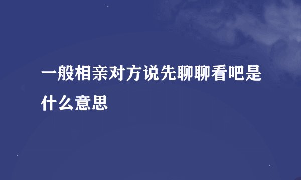 一般相亲对方说先聊聊看吧是什么意思