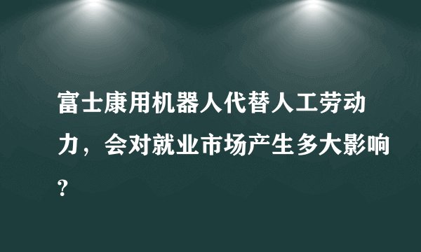 富士康用机器人代替人工劳动力，会对就业市场产生多大影响？