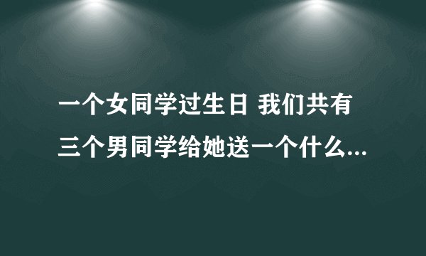 一个女同学过生日 我们共有三个男同学给她送一个什么礼物好呢？？？