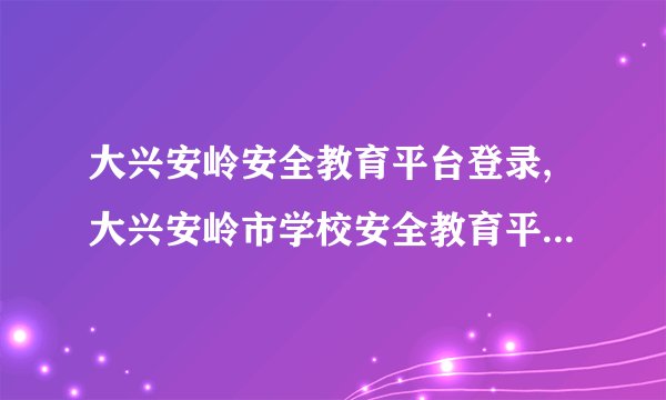 大兴安岭安全教育平台登录,大兴安岭市学校安全教育平台网址登陆入口