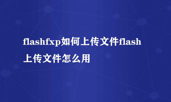 flashfxp如何上传文件flash上传文件怎么用