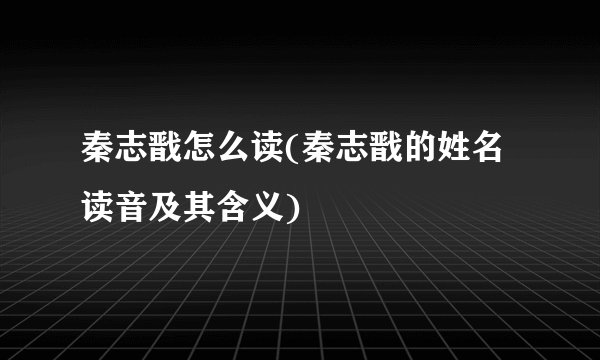 秦志戬怎么读(秦志戬的姓名读音及其含义)
