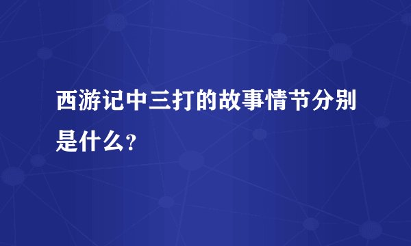 西游记中三打的故事情节分别是什么？