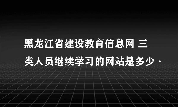 黑龙江省建设教育信息网 三类人员继续学习的网站是多少·