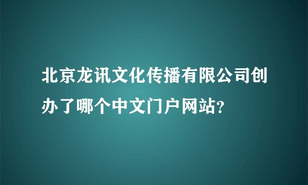 北京龙讯文化传播有限公司创办了哪个中文门户网站？