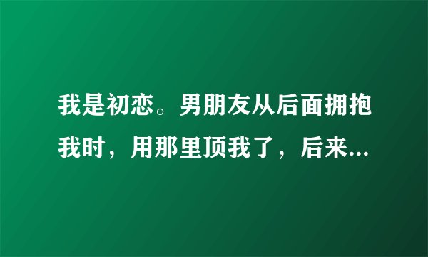 我是初恋。男朋友从后面拥抱我时，用那里顶我了，后来放开我时，我当做什么都不知道。他就到处找烟。