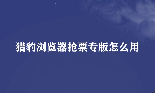 猎豹浏览器抢票专版怎么用