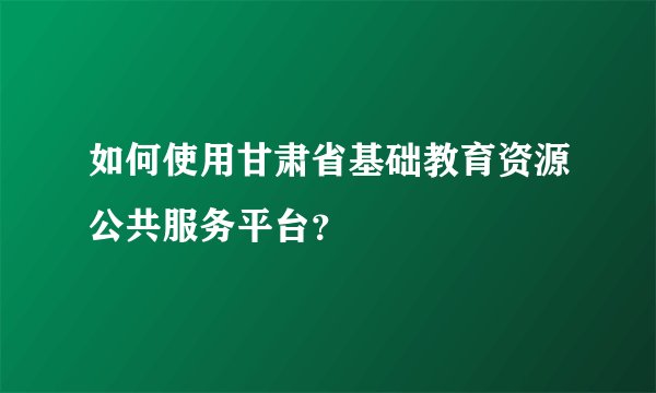 如何使用甘肃省基础教育资源公共服务平台？