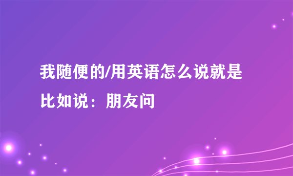 我随便的/用英语怎么说就是比如说：朋友问
