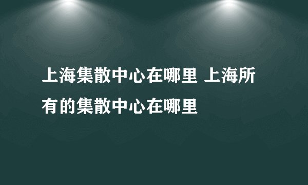 上海集散中心在哪里 上海所有的集散中心在哪里