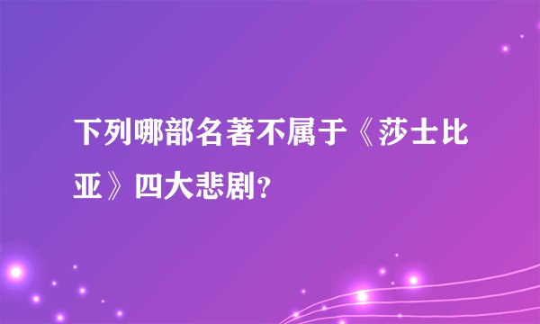 下列哪部名著不属于《莎士比亚》四大悲剧？