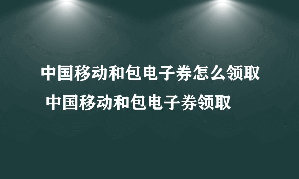 中国移动和包电子券怎么领取 中国移动和包电子券领取