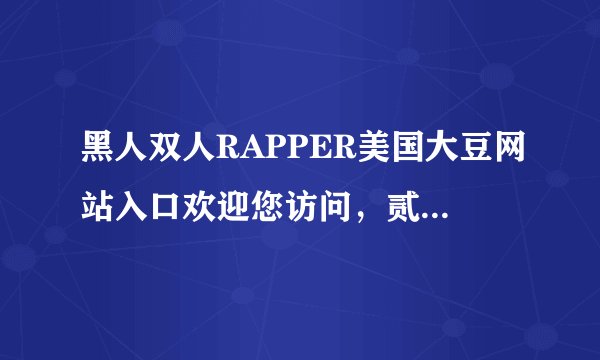 黑人双人RAPPER美国大豆网站入口欢迎您访问，贰佰信息被泄