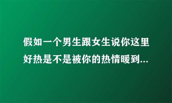 假如一个男生跟女生说你这里好热是不是被你的热情暖到了？什么意思
