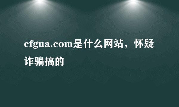 cfgua.com是什么网站，怀疑诈骗搞的