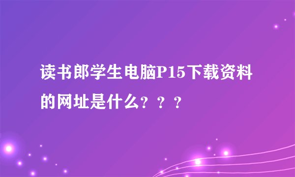 读书郎学生电脑P15下载资料的网址是什么？？？